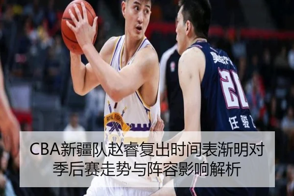 CBA新疆队赵睿复出时间表渐明对季后赛走势与阵容影响解析