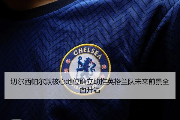 切尔西帕尔默核心地位确立助推英格兰队未来前景全面升温