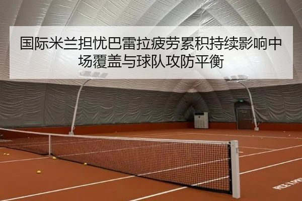 国际米兰担忧巴雷拉疲劳累积持续影响中场覆盖与球队攻防平衡