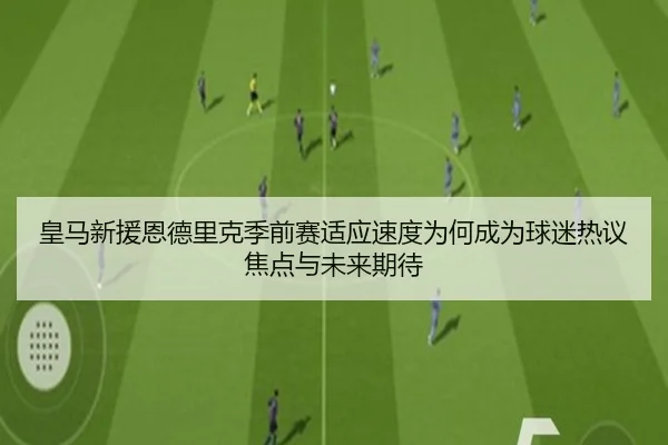 皇马新援恩德里克季前赛适应速度为何成为球迷热议焦点与未来期待