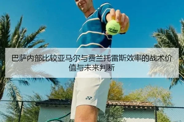 巴萨内部比较亚马尔与费兰托雷斯效率的战术价值与未来判断