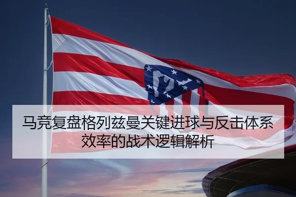 马竞复盘格列兹曼关键进球与反击体系效率的战术逻辑解析