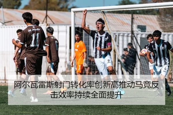 阿尔瓦雷斯射门转化率创新高推动马竞反击效率持续全面提升
